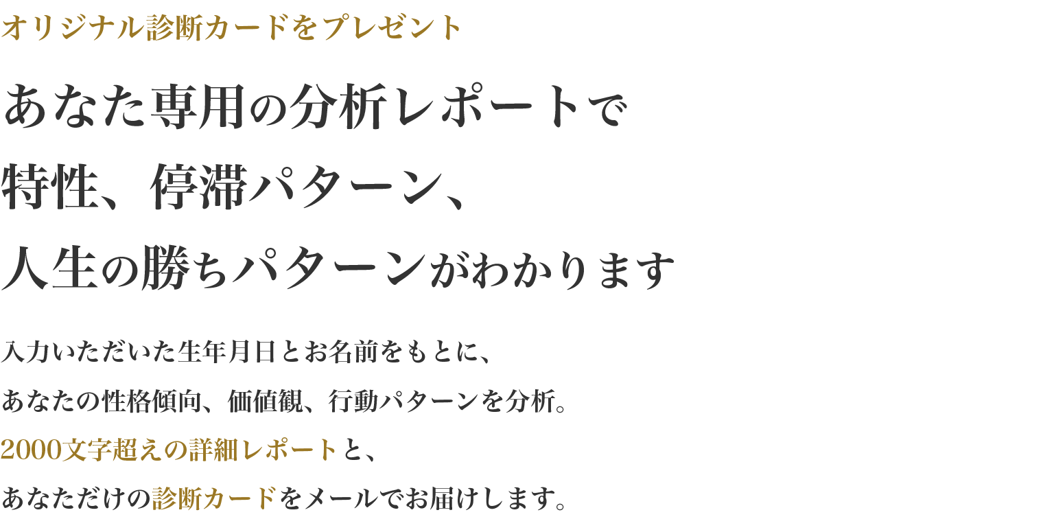 この先の人生に不安があり、自分の本音に自信が持てないと悩むあなたへ。自己分析では見えなかった人生が停滞する本当の理由を言語化・可視化します。人生が停滞する理由は、資質と現状のミスマッチにあります。あなたの基本的な特性、人生がうまく行かなくなる原因、人生の勝ちパターンを、有料級の個別レポートとしてメールでお届けします。